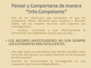 Pensar y Comportarse de manera
           “Info-Competente”
    ◦ Uno de los obstáculos que encuentro es que los
      estudiantes tienen dificultad para localizar y discernir
      cuáles son los mejores recursos para soportar sus
      investigaciones.
    ◦ … localizar, reconocer y usar efectivamente la
      información son habilidades críticas para la vida…

   LOS MEJORES INVESTIGADORES NO SON SIEMPRE
    LOS ESTUDIANTES MÁS INTELIGENTES.

    ◦ ¿Por qué razón un estudiante que domina desafíos tales
      como los del cálculo, no puede sobresalir en la búsqueda
      de información?
    ◦ Internet ha transformado la investigación en una
      ocupación mucho más independiente…
 