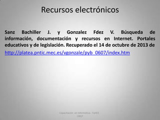Recursos electrónicos
Sanz Bachiller J. y Gonzalez Fdez V. Búsqueda de
información, documentación y recursos en Internet. Portales
educativos y de legislación. Recuperado el 14 de octubre de 2013 de
http://platea.pntic.mec.es/vgonzale/pyb_0607/index.htm

Capacitación en Informática - FaHCE UNLP

 