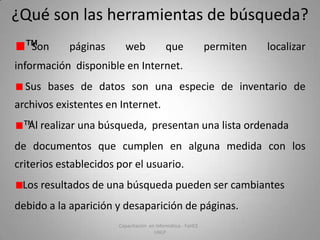 ¿Qué son las herramientas de búsqueda?
™Son

páginas

web

que

permiten

localizar

información disponible en Internet.
Sus bases de datos son una especie de inventario de
archivos existentes en Internet.

™Al realizar una búsqueda, presentan una lista ordenada
de documentos que cumplen en alguna medida con los
criterios establecidos por el usuario.
Los resultados de una búsqueda pueden ser cambiantes
debido a la aparición y desaparición de páginas.
Capacitación en Informática - FaHCE UNLP

 