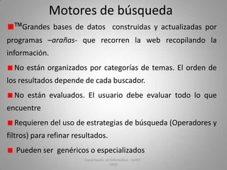 Motores de búsqueda
™ Grandes bases de datos construidas y actualizadas por
programas –arañas- que recorren la web recopilando la
información.
No están organizados por categorías de temas. El orden de
los resultados depende de cada buscador.
No están evaluados. El usuario debe evaluar todo lo que
encuentre
Requieren del uso de estrategias de búsqueda (Operadores y
filtros) para refinar resultados.

Pueden ser genéricos o especializados
Capacitación en Informática - FaHCE UNLP

 