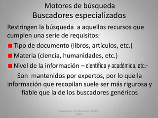 Motores de búsqueda

Buscadores especializados
Restringen la búsqueda a aquellos recursos que
cumplen una serie de requisitos:
Tipo de documento (libros, artículos, etc.)
Materia (ciencia, humanidades, etc.)
Nivel de la información – científica y académica, etc.Son mantenidos por expertos, por lo que la
información que recopilan suele ser más rigurosa y
fiable que la de los buscadores genéricos
Capacitación en Informática - FaHCE UNLP

 
