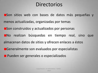 Directorios
Son sitios web con bases de datos más pequeñas y
menos actualizadas, organizadas por temas
Son construidos y actualizados por personas
No realizan búsquedas en tiempo real, sino que
almacenan datos de sitios y ofrecen enlaces a éstos

Generalmente son evaluados por especialistas
Pueden ser generales o especializados

Capacitación en Informática - FaHCE UNLP

 