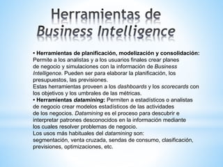 • Herramientas de planificación, modelización y consolidación:
Permite a los analistas y a los usuarios finales crear planes
de negocio y simulaciones con la información de Business
Intelligence. Pueden ser para elaborar la planificación, los
presupuestos, las previsiones.
Estas herramientas proveen a los dashboards y los scorecards con
los objetivos y los umbrales de las métricas.
• Herramientas datamining: Permiten a estadísticos o analistas
de negocio crear modelos estadísticos de las actividades
de los negocios. Datamining es el proceso para descubrir e
interpretar patrones desconocidos en la información mediante
los cuales resolver problemas de negocio.
Los usos más habituales del datamining son:
segmentación, venta cruzada, sendas de consumo, clasificación,
previsiones, optimizaciones, etc.
 