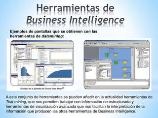 Ejemplos de pantallas que se obtienen con las
herramientas de datamining:
A este conjunto de herramientas se pueden añadir en la actualidad herramientas de
Text mining, que nos permiten trabajar con información no estructurada y
herramientas de visualización avanzada que nos facilitan la interpretación de la
información que producen las otras herramientas de Business Intelligence.
 