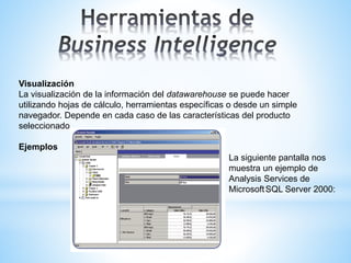 Visualización
La visualización de la información del datawarehouse se puede hacer
utilizando hojas de cálculo, herramientas específicas o desde un simple
navegador. Depende en cada caso de las características del producto
seleccionado
Ejemplos
La siguiente pantalla nos
muestra un ejemplo de
Analysis Services de
MicrosoftSQL Server 2000:
 