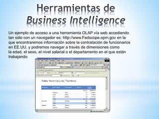Un ejemplo de acceso a una herramienta OLAP vía web accediendo
tan sólo con un navegador es: http://www.Fedscope.opm.gov en la
que encontraremos información sobre la contratación de funcionarios
en EE.UU. y podremos navegar a través de dimensiones como
la edad, el sexo, el nivel salarial o el departamento en el que están
trabajando.
 
