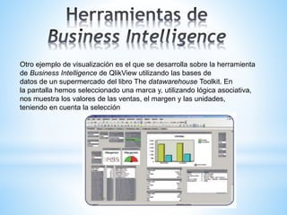 Otro ejemplo de visualización es el que se desarrolla sobre la herramienta
de Business Intelligence de QlikView utilizando las bases de
datos de un supermercado del libro The datawarehouse Toolkit. En
la pantalla hemos seleccionado una marca y, utilizando lógica asociativa,
nos muestra los valores de las ventas, el margen y las unidades,
teniendo en cuenta la selección
 