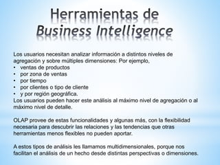 Los usuarios necesitan analizar información a distintos niveles de
agregación y sobre múltiples dimensiones: Por ejemplo,
• ventas de productos
• por zona de ventas
• por tiempo
• por clientes o tipo de cliente
• y por región geográfica.
Los usuarios pueden hacer este análisis al máximo nivel de agregación o al
máximo nivel de detalle.
OLAP provee de estas funcionalidades y algunas más, con la flexibilidad
necesaria para descubrir las relaciones y las tendencias que otras
herramientas menos flexibles no pueden aportar.
A estos tipos de análisis les llamamos multidimensionales, porque nos
facilitan el análisis de un hecho desde distintas perspectivas o dimensiones.
 
