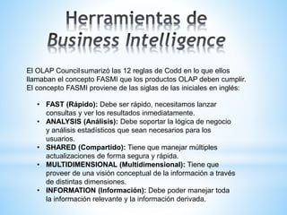 El OLAP Councilsumarizó las 12 reglas de Codd en lo que ellos
llamaban el concepto FASMI que los productos OLAP deben cumplir.
El concepto FASMI proviene de las siglas de las iniciales en inglés:
• FAST (Rápido): Debe ser rápido, necesitamos lanzar
consultas y ver los resultados inmediatamente.
• ANALYSIS (Análisis): Debe soportar la lógica de negocio
y análisis estadísticos que sean necesarios para los
usuarios.
• SHARED (Compartido): Tiene que manejar múltiples
actualizaciones de forma segura y rápida.
• MULTIDIMENSIONAL (Multidimensional): Tiene que
proveer de una visión conceptual de la información a través
de distintas dimensiones.
• INFORMATION (Información): Debe poder manejar toda
la información relevante y la información derivada.
 