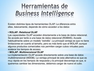 Existen distintos tipos de herramientas OLAP. La diferencia entra
ellas, básicamente, depende de cómo acceden a los datos:
• ROLAP: Relational OLAP
Las capacidades OLAP acceden directamente a la base de datos relacional.
Se accede por tanto a una base de datos relacional (RDBMS). Accede
habitualmente sobre un modelo “estrella”. La principal ventaja es que no tiene
limitaciones en cuanto al tamaño, pero es más lento que el MOLAP, aunque
algunos productos comerciales nos permiten cargar cubos virtuales para
acelerar los tiempos de acceso.
• MOLAP: Multimensional OLAP
La implementación OLAP accede directamente sobre una base de datos
multidimensional (MDDB). La ventaja principal de esta alternativa es que es
muy rápida en los tiempos de respuesta y la principal desventaja es que, si
queremos cambiar las dimensiones, debemos cargar de nuevo el cubo.
 