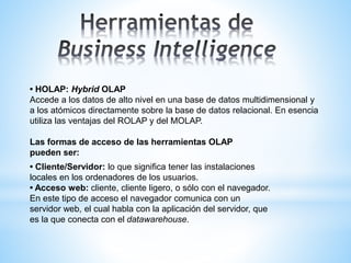 • HOLAP: Hybrid OLAP
Accede a los datos de alto nivel en una base de datos multidimensional y
a los atómicos directamente sobre la base de datos relacional. En esencia
utiliza las ventajas del ROLAP y del MOLAP.
Las formas de acceso de las herramientas OLAP
pueden ser:
• Cliente/Servidor: lo que significa tener las instalaciones
locales en los ordenadores de los usuarios.
• Acceso web: cliente, cliente ligero, o sólo con el navegador.
En este tipo de acceso el navegador comunica con un
servidor web, el cual habla con la aplicación del servidor, que
es la que conecta con el datawarehouse.
 