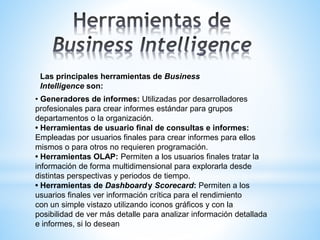 Las principales herramientas de Business
Intelligence son:
• Generadores de informes: Utilizadas por desarrolladores
profesionales para crear informes estándar para grupos
departamentos o la organización.
• Herramientas de usuario final de consultas e informes:
Empleadas por usuarios finales para crear informes para ellos
mismos o para otros no requieren programación.
• Herramientas OLAP: Permiten a los usuarios finales tratar la
información de forma multidimensional para explorarla desde
distintas perspectivas y periodos de tiempo.
• Herramientas de Dashboardy Scorecard: Permiten a los
usuarios finales ver información crítica para el rendimiento
con un simple vistazo utilizando iconos gráficos y con la
posibilidad de ver más detalle para analizar información detallada
e informes, si lo desean
 