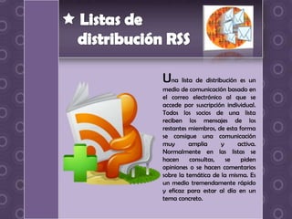 Una lista de distribución es un
medio de comunicación basado en
el correo electrónico al que se
accede por suscripción individual.
Todos los socios de una lista
reciben los mensajes de los
restantes miembros, de esta forma
se consigue una comunicación
muy       amplia     y     activa.
Normalmente en las listas se
hacen     consultas,   se    piden
opiniones o se hacen comentarios
sobre la temática de la misma. Es
un medio tremendamente rápido
y eficaz para estar al día en un
tema concreto.
 