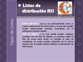 , que se usa principalmente como un
medio unidireccional de información y al que sólo pueden
escribir determinadas personas encargadas de la
publicación de dicho boletín.
                   , a la cual puede escribir cualquier
suscriptor. En una lista de debate, un suscriptor utiliza la
lista de correo para enviar un mensaje al resto de
suscriptores, los cuales pueden responder de la misma
manera. Así, se pueden generar debates e intercambios de
información.
 