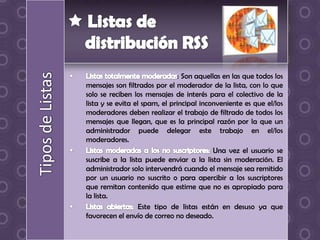 : Son aquellas en las que todos los
mensajes son filtrados por el moderador de la lista, con lo que
solo se reciben los mensajes de interés para el colectivo de la
lista y se evita el spam, el principal inconveniente es que el/los
moderadores deben realizar el trabajo de filtrado de todos los
mensajes que llegan, que es la principal razón por la que un
administrador puede delegar este trabajo en el/los
moderadores.
                                           Una vez el usuario se
suscribe a la lista puede enviar a la lista sin moderación. El
administrador solo intervendrá cuando el mensaje sea remitido
por un usuario no suscrito o para apercibir a los suscriptores
que remitan contenido que estime que no es apropiado para
la lista.
                   Este tipo de listas están en desuso ya que
favorecen el envío de correo no deseado.
 