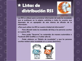 Las RSS se utilizan para suministrar información de todas las novedades
que se publiquen en la página web/blog a todos los usuarios que
dispongan de un agregador de este sistema de difusión de la
información.
¿Para qué utilizar las RSS en nuestra Unidad de Información?
•     Para difundir todas las novedades del blog a las personas suscritas
en nuestras RSS.
•     Para poder “llevarme” los contenidos de manera automática a
Facebook (RSS Graffiti) o a Twitter (dlvr.it)
•     Poder elaborar un “Boletín de novedades” y que las personas
suscritas reciban estas novedades en su correo electrónico.
 