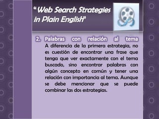 A diferencia de la primera estrategia, no
es cuestión de encontrar una frase que
tenga que ver exactamente con el tema
buscado, sino encontrar palabras con
algún concepto en común y tener una
relación con importancia al tema. Aunque
se debe mencionar que se puede
combinar las dos estrategias.
 