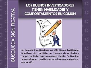 Los buenos investigadores no sólo tienen habilidades
específicas, sino también un conjunto de actitudes y
comportamientos que promueven el éxito. En términos
de capacidades cognitivas, el estudiante competente en
información:
 