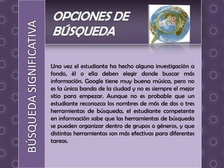 Una vez el estudiante ha hecho alguna investigación a
fondo, él o ella deben elegir donde buscar más
información. Google tiene muy buena música, pero no
es la única banda de la ciudad y no es siempre el mejor
sitio para empezar. Aunque no es probable que un
estudiante reconozca los nombres de más de dos o tres
herramientas de búsqueda, el estudiante competente
en información sabe que las herramientas de búsqueda
se pueden organizar dentro de grupos o géneros, y que
distintas herramientas son más efectivas para diferentes
tareas.
 