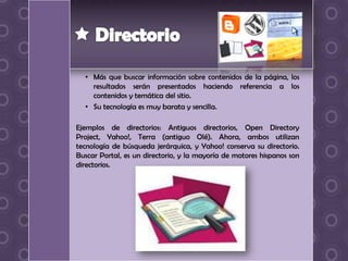 • Más que buscar información sobre contenidos de la página, los
    resultados serán presentados haciendo referencia a los
    contenidos y temática del sitio.
  • Su tecnología es muy barata y sencilla.

Ejemplos de directorios: Antiguos directorios, Open Directory
Project, Yahoo!, Terra (antiguo Olé). Ahora, ambos utilizan
tecnología de búsqueda jerárquica, y Yahoo! conserva su directorio.
Buscar Portal, es un directorio, y la mayoría de motores hispanos son
directorios.
 