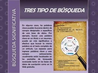 En algunos casos, las palabras
clave pueden buscarse dentro de
campos designados o específicos
de una base de datos. Por
ejemplo, buscar una palabra
clave en un título o un resumen,
puede ser más significativo o
efectivo que buscar la misma
palabra en el texto completo de
un artículo. Los espacios para
ingresar palabras clave y usar
campos             exitosamente,
usualmente están localizados en
las pantallas de búsqueda
avanzada tanto en las bases de
datos de suscripción como en la
Web gratuita.
 