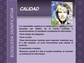 Las capacidades cognitivas no perdurarán a menos que estén
apoyadas por hábitos de la mente, actitudes y
comportamientos. El estudiante competente en información:
•Tiene sentido de indagación
•Tiene un plan
•Tiene herramientas mentales para organizar materiales que
él o ella recopilan, así como herramientas para diseñar el
producto.
•Es persistente e inquieto.
•Reconoce cuando él o ella se pueden beneficiar al consultar
un profesional en información.
 