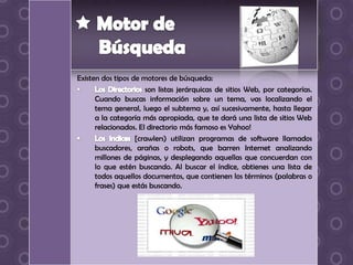 Existen dos tipos de motores de búsqueda:
                      son listas jerárquicas de sitios Web, por categorías.
      Cuando buscas información sobre un tema, vas localizando el
      tema general, luego el subtema y, así sucesivamente, hasta llegar
      a la categoría más apropiada, que te dará una lista de sitios Web
      relacionados. El directorio más famoso es Yahoo!
                   [crawlers) utilizan programas de software llamados
      buscadores, arañas o robots, que barren Internet analizando
      millones de páginas, y desplegando aquellas que concuerdan con
      lo que estén buscando. Al buscar el índice, obtienes una lista de
      todos aquellos documentos, que contienen los términos (palabras o
      frases) que estás buscando.
 