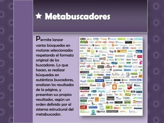Permite lanzar
varias búsquedas en
motores seleccionados
respetando el formato
original de los
buscadores. Lo que
hacen, es realizar
búsquedas en
auténticos buscadores,
analizan los resultados
de la página, y
presentan sus propios
resultados, según un
orden definido por el
sistema estructural del
metabuscador.
 