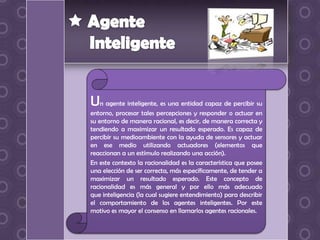 Un agente inteligente, es una entidad capaz de percibir su
entorno, procesar tales percepciones y responder o actuar en
su entorno de manera racional, es decir, de manera correcta y
tendiendo a maximizar un resultado esperado. Es capaz de
percibir su medioambiente con la ayuda de sensores y actuar
en ese medio utilizando actuadores (elementos que
reaccionan a un estímulo realizando una acción).
En este contexto la racionalidad es la característica que posee
una elección de ser correcta, más específicamente, de tender a
maximizar un resultado esperado. Este concepto de
racionalidad es más general y por ello más adecuado
que inteligencia (la cual sugiere entendimiento) para describir
el comportamiento de los agentes inteligentes. Por este
motivo es mayor el consenso en llamarlos agentes racionales.
 