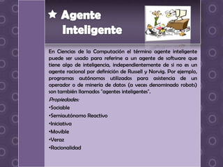 En Ciencias de la Computación el término agente inteligente
puede ser usado para referirse a un agente de software que
tiene algo de inteligencia, independientemente de si no es un
agente racional por definición de Russell y Norvig. Por ejemplo,
programas autónomos utilizados para asistencia de un
operador o de minería de datos (a veces denominado robots)
son también llamados "agentes inteligentes".
Propiedades:
•Sociable
•Semiautónomo Reactivo
•Iniciativa
•Movible
•Veraz
•Racionalidad
 