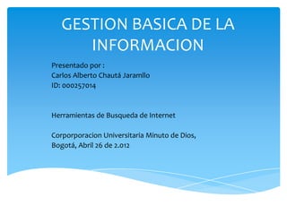 GESTION BASICA DE LA
      INFORMACION
Presentado por :
Carlos Alberto Chautá Jaramllo
ID: 000257014


Herramientas de Busqueda de Internet

Corporporacion Universitaria Minuto de Dios,
Bogotá, Abril 26 de 2.012
 