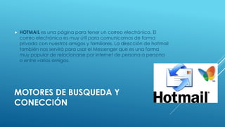  HOTMAIL es una página para tener un correo electrónico. El 
correo electrónico es muy útil para comunicarnos de forma 
privada con nuestros amigos y familiares. La dirección de hotmail 
también nos servirá para usar el Messenger que es una forma 
muy popular de relacionarse por internet de persona a persona 
o entre varios amigos. 
MOTORES DE BUSQUEDA Y 
CONECCIÓN 
 