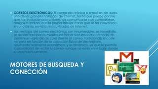  CORREOS ELECTRÓNICOS: El correo electrónico o e-mail es, sin duda, 
uno de los grandes hallazgos de Internet, tanto que puede decirse 
que ha revolucionado la forma de comunicarse con compañeros, 
amigos e, incluso, con la propia familia. Por lo que se ha convertido 
en uno de los servicios más utilizados de Internet. 
 Las ventajas del correo electrónico son innumerables: es inmediato, 
se recibe a los pocos minutos de haber sido enviado; cómodo, te 
permite enviarlo desde casa (frente al correo tradicional); el coste 
no varía en función de la ubicación física del destinatario, 
resultando realmente económico; y es dinámico, ya que te permite 
la posibilidad de recibir tu correo aunque no estés en el lugar donde 
lo usas habitualmente. 
MOTORES DE BUSQUEDA Y 
CONECCIÓN 
 