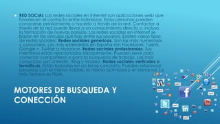  RED SOCIAL Las redes sociales en internet son aplicaciones web que 
favorecen el contacto entre individuos. Estas personas pueden 
conocerse previamente o hacerlo a través de la red. Contactar a 
través de la red puede llevar a un conocimiento directo o, incluso, 
la formación de nuevas parejas. Las redes sociales en internet se 
basan en los vínculos que hay entre sus usuarios. Existen varios tipos 
de redes sociales: Redes sociales genéricas. Son las más numerosas 
y conocidas. Las más extendidas en España son Facebook, Tuenti, 
Google +, Twitter o Myspace. Redes sociales profesionales. Sus 
miembros están relacionados laboralmente. Pueden servir para 
conectar compañeros o para la búsqueda de trabajo. Las más 
conocidas son LinkedIn, Xing y Viadeo. Redes sociales verticales o 
temáticas. Están basadas en un tema concreto. Pueden relacionar 
personas con el mismo hobbie, la misma actividad o el mismo rol. La 
más famosa es Flickr. 
MOTORES DE BUSQUEDA Y 
CONECCIÓN 
