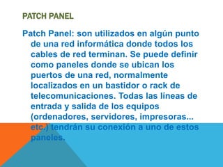 PATCH PANEL
Patch Panel: son utilizados en algún punto
de una red informática donde todos los
cables de red terminan. Se puede definir
como paneles donde se ubican los
puertos de una red, normalmente
localizados en un bastidor o rack de
telecomunicaciones. Todas las líneas de
entrada y salida de los equipos
(ordenadores, servidores, impresoras...
etc.) tendrán su conexión a uno de estos
paneles.
 