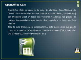 OpenOffice Calc
OpenOffice Calc es parte de la suite de ofimática OpenOffice.org de
Oracle. Esta herramienta es una potente hoja de cálculo, compatible[1]
con Microsoft Excel en todas sus versiones y además nos provee de
nuevas funcionalidades que iremos descubriendo a lo largo de éste
manual.
Toda la suite Ofimática es multiplataforma, esto quiere decir que puede
correr en la mayoría de los sistemas operativos actuales (GNU/Linux, Mac
OS X, FreeBSD, Microsoft Windows, etc.)
 