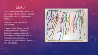 QUIPU 
Es un sistema mediante cuerdas de 
lana y nudos de uno o varios colores 
desarrollado por las civilizaciones 
andinas. 
Fue usado como sistema de 
contabilidad. 
El quipu consta de una cuerda 
principal sin nudos de la cual 
dependen otras generalmente 
anudadas de diversos tamaños y 
colores los colores indican los 
objetos y los nudos harían referencia 
a las cantidades 
 