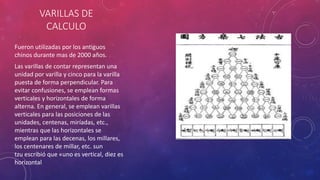 VARILLAS DE 
CALCULO 
Fueron utilizadas por los antiguos 
chinos durante mas de 2000 años. 
Las varillas de contar representan una 
unidad por varilla y cinco para la varilla 
puesta de forma perpendicular. Para 
evitar confusiones, se emplean formas 
verticales y horizontales de forma 
alterna. En general, se emplean varillas 
verticales para las posiciones de las 
unidades, centenas, miríadas, etc., 
mientras que las horizontales se 
emplean para las decenas, los millares, 
los centenares de millar, etc. sun 
tzu escribió que «uno es vertical, diez es 
horizontal 
