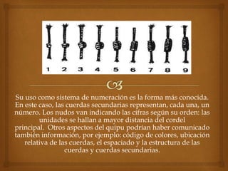 Su uso como sistema de numeración es la forma más conocida. 
En este caso, las cuerdas secundarias representan, cada una, un 
número. Los nudos van indicando las cifras según su orden: las 
unidades se hallan a mayor distancia del cordel 
principal. Otros aspectos del quipu podrían haber comunicado 
también información, por ejemplo: código de colores, ubicación 
relativa de las cuerdas, el espaciado y la estructura de las 
cuerdas y cuerdas secundarias. 
 