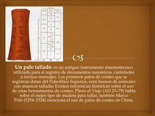 Un palo tallado: es un antiguo instrumento mnemotécnico 
utilizado para el registro de documentos numéricos, cantidades 
o incluso mensajes. Los primeros palos de conteo que se 
registran datan del Paleolítico Superior, eran huesos de animales 
con muescas talladas Existen referencias históricas sobre el uso 
de estas herramientas de conteo, Plinio el Viejo (AD 23–79) habla 
sobre el mejor tipo de madera para tallar, también Marco 
Polo (1254–1324) menciona el uso de palos de conteo en China. 
 
