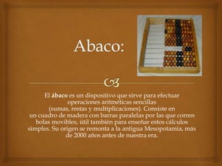 El ábaco es un dispositivo que sirve para efectuar 
operaciones aritméticas sencillas 
(sumas, restas y multiplicaciones). Consiste en 
un cuadro de madera con barras paralelas por las que corren 
bolas movibles, útil también para enseñar estos cálculos 
simples. Su origen se remonta a la antigua Mesopotamia, más 
de 2000 años antes de nuestra era. 
