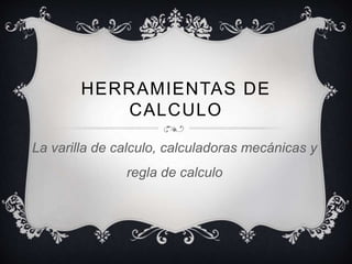 HERRAMIENTAS DE 
CALCULO 
La varilla de calculo, calculadoras mecánicas y 
regla de calculo 
 