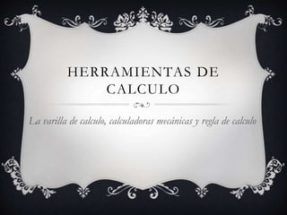 HERRAMIENTAS DE 
CALCULO 
La varilla de calculo, calculadoras mecánicas y regla de calculo 
 