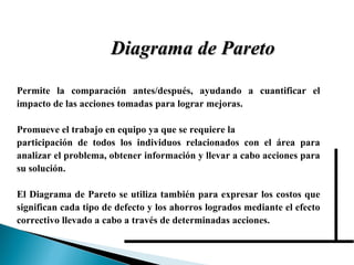 Diagrama de Pareto Permite la comparación antes/después, ayudando a cuantificar el impacto de las acciones tomadas para lograr mejoras. Promueve el trabajo en equipo ya que se requiere la  participación de todos los individuos relacionados con el área para analizar el problema, obtener información y llevar a cabo acciones para su solución. El Diagrama de Pareto se utiliza también para expresar los costos que significan cada tipo de defecto y los ahorros logrados mediante el efecto correctivo llevado a cabo a través de determinadas acciones. 
