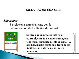 Subgrupos Se relaciona estrechamente con la determinación de los límites de control Se dice que un proceso está bajo  control , cuando no muestra ninguna tendencia, comportamiento anormal  y, además, ningún punto sale fuera de los límites, si se trata de menos de 35 muestras. GRAFICAS DE CONTROL 
