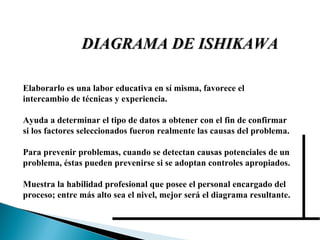 Elaborarlo es una labor educativa en sí misma, favorece el intercambio de técnicas y experiencia. Ayuda a determinar el tipo de datos a obtener con el fin de confirmar si los factores seleccionados fueron realmente las causas del problema. Para prevenir problemas, cuando se detectan causas potenciales de un problema, éstas pueden prevenirse si se adoptan controles apropiados. Muestra la habilidad profesional que posee el personal encargado del proceso; entre más alto sea el nivel, mejor será el diagrama resultante. DIAGRAMA DE ISHIKAWA 