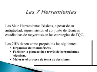 Las Siete Herramientas Básicas, a pesar de su antigüedad, siguen siendo el conjunto de técnicas estadísticas de mayor uso en las estrategias de TQC. Las 7HB tienen como propósitos los siguientes: •  Organizar datos numéricos. •  Facilitar la planeación a través de herramientas  efectivas. •  Mejorar el proceso de toma de decisiones. 