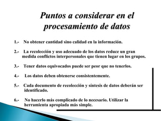 Puntos a considerar en el procesamiento de datos 1.-  No obtener cantidad sino calidad en la información. 2.-  La recolección y uso adecuado de los datos reduce un gran  medida conflictos interpersonales que tienen lugar en los grupos. 3.-  Tener datos equivocados puede ser peor que no tenerlos. 4.-  Los datos deben obtenerse consistentemente. 5.-  Cada documento de recolección y síntesis de datos deberán ser  identificado. 6.-  No hacerlo más complicado de lo necesario. Utilizar la  herramienta apropiada más simple. 