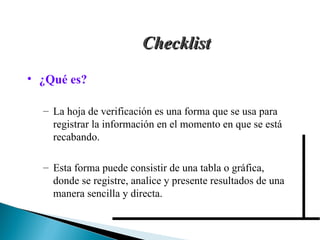 Checklist ¿Qué es? La hoja de verificación es una forma que se usa para registrar la información en el momento en que se está recabando.  Esta forma puede consistir de una tabla o gráfica, donde se registre, analice y presente resultados de una manera sencilla y directa. 