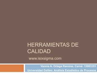 HERRAMIENTAS DE
CALIDAD
 www.isixsigma.com
          Vannia A. Ortega Ramírez. Carné: 12003351
Universidad Galileo. Análisis Estadístico de Procesos
 
